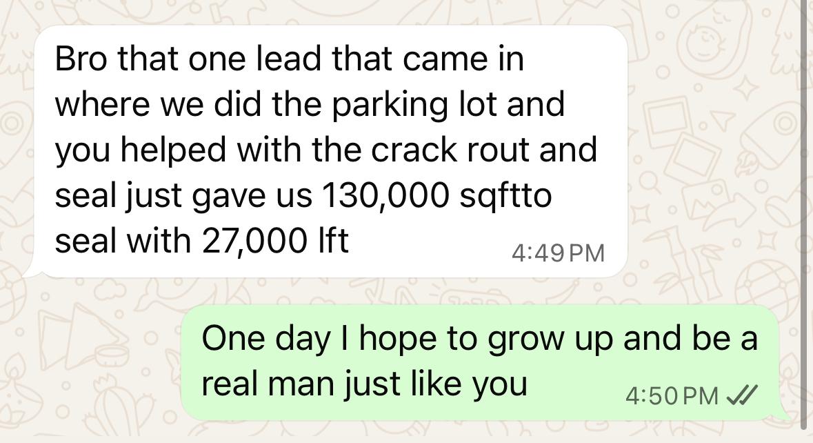 Client message: Bro that one lead that came in where we did the parking lot and you helped with the crack rout and seal just gave us 130,000 sqft to seal with 27,000 lft. Reply: One day I hope to grow up and be a real man just like you.